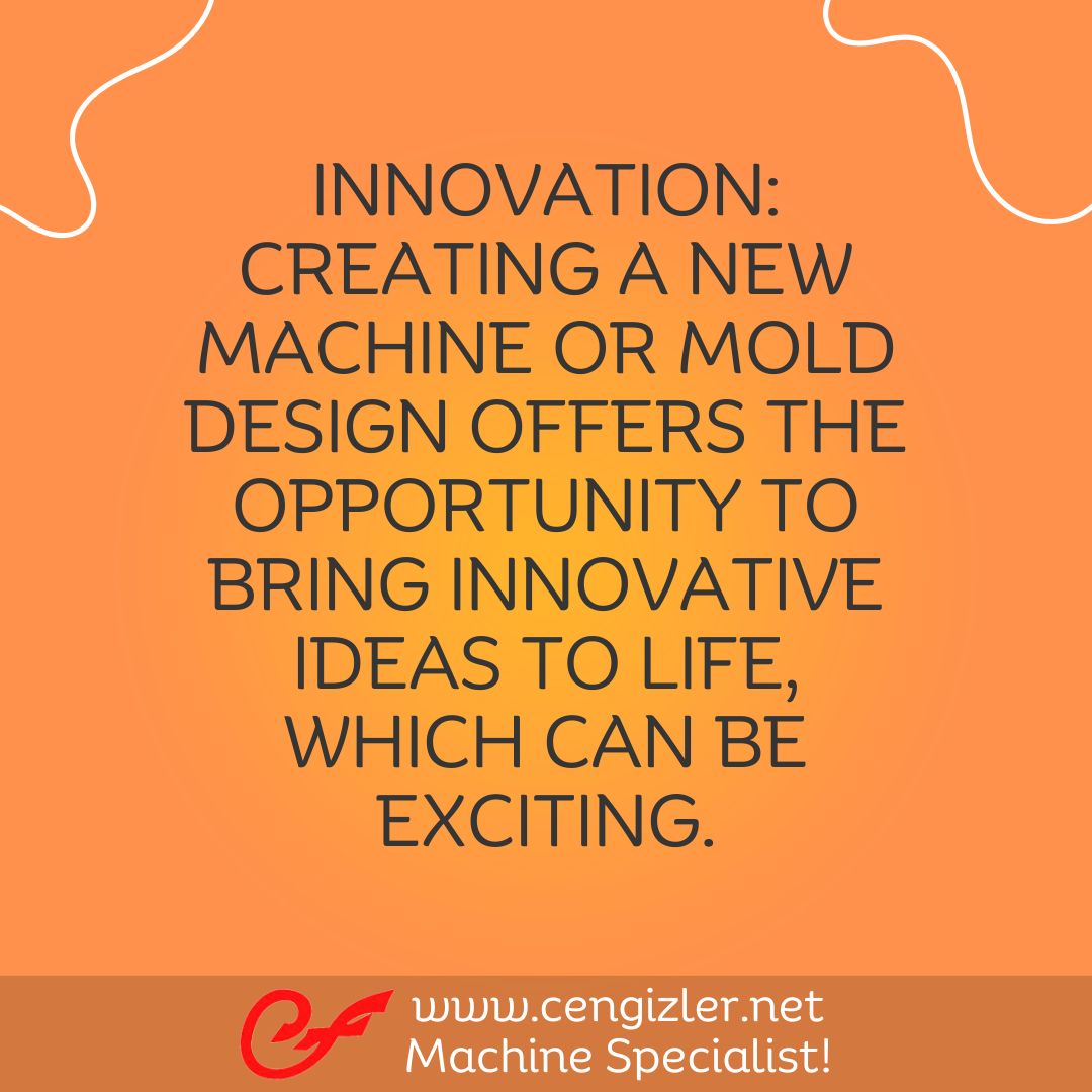 3 Innovation. Creating a new machine or mold design offers the opportunity to bring innovative ideas to life, which can be exciting